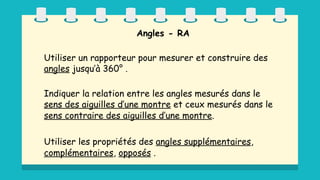 Angles - RA
Utiliser un rapporteur pour mesurer et construire des
angles jusqu’à 360° .
Indiquer la relation entre les angles mesurés dans le
sens des aiguilles d’une montre et ceux mesurés dans le
sens contraire des aiguilles d’une montre.
Utiliser les propriétés des angles supplémentaires,
complémentaires, opposés .
 