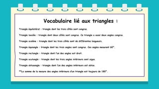 Vocabulaire lié aux triangles :
Triangle équilatéral : triangle dont les trois côtés sont congrus.
Triangle isocèle : triangle dont deux côtés sont congrus. Ce triangle a aussi deux angles congrus.
Triangle scalène : triangle dont les trois côtés sont de différentes longueurs.
Triangle équiangle : triangle dont les trois angles sont congrus. Ces angles mesurent 60°.
Triangle rectangle : triangle dont l’un des angles est droit.
Triangle acutangle : triangle dont les trois angles intérieurs sont aigus.
Triangle obtusangle : triangle dont l’un des angles intérieurs est obtus.
**La somme de la mesure des angles intérieurs d’un triangle est toujours de 180°.
 