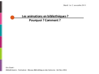 Eric Durel -
Bibliothécaire - Formation - Réseau Bibliothèques des Comores - 0ct Nov 2011
Les animations en bibliothèques ?
Pourquoi ? Comment ?
Mardi 1 et 2 novembre 2011
 