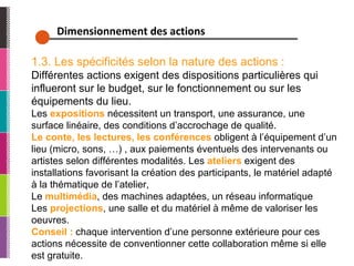 Dimensionnement des actions 1.3. Les spécificités selon la nature des actions : Différentes actions exigent des dispositions particulières qui influeront sur le budget, sur le fonctionnement ou sur les équipements du lieu. Les  expositions   nécessitent un transport, une assurance, une surface linéaire, des conditions d’accrochage de qualité. Le conte, les lectures, les conférences   obligent à l’équipement d’un lieu (micro, sons, …) , aux paiements éventuels des intervenants ou artistes selon différentes modalités. Les  ateliers  exigent des installations favorisant la création des participants, le matériel adapté à la thématique de l’atelier, Le   multimédia , des machines adaptées, un réseau informatique Les  projections , une salle et du matériel à même de valoriser les oeuvres. Conseil :  chaque intervention d’une personne extérieure pour ces actions nécessite de conventionner cette collaboration même si elle est gratuite. 