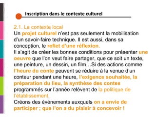Inscription dans le contexte culturel 2.1. Le contexte local Un  projet culturel  n’est pas seulement la mobilisation d’un savoir-faire technique. Il est aussi, dans sa conception, le  reflet d’une réflexion. Il s’agit de créer les bonnes conditions pour présenter  une oeuvre  que l’on veut faire partager, que ce soit un texte, une peinture, un dessin, un film…Si des actions comme  l’heure du conte   peuvent se réduire à la venue d’un conteur pendant une heure,  l’exigence souhaitée, la préparation du lieu, la synthèse des contes  programmés sur l’année relèvent de  la politique de l’établissement. Créons des événements auxquels  on a envie de participer ; que l’on a du plaisir à concevoir ! 