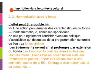 Inscription dans le contexte culturel 2. 3. Harmonisation avec le fonds L’effet peut être double >>  >> Une action peut émaner des caractéristiques du fonds — fonds thématique, richesses spécifiques…,  >> elle peut également l’enrichir avec une politique d’acquisition qui découlera de la programmation culturelle du lieu : ex  fonds cinéma  Les événements seront ainsi prolongés par extension du fonds :  ex Fonds philo pour les jeunes suite à des Goûters Philos ; Fonds Poésie océan Indien suite aux Printemps de poètes ; Fonds BD Afrique suite à une animation autour de la BD ; Ouvrages d'un auteur suite à sa venue, etc ... 