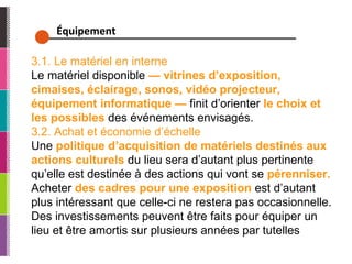 Équipement  3.1. Le matériel en interne Le matériel disponible  — vitrines d’exposition, cimaises, éclairage, sonos, vidéo projecteur, équipement informatique —  finit d’orienter  le choix et les possibles  des événements envisagés. 3.2. Achat et économie d’échelle Une  politique d’acquisition de matériels destinés aux actions culturels  du lieu sera d’autant plus pertinente qu’elle est destinée à des actions qui vont se  pérenniser.  Acheter  des cadres pour une exposition  est d’autant plus intéressant que celle-ci ne restera pas occasionnelle. Des investissements peuvent être faits pour équiper un lieu et être amortis sur plusieurs années par tutelles  