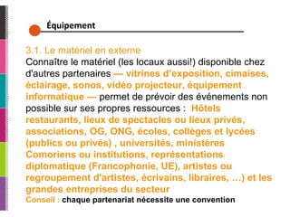 Équipement  3.1. Le matériel en externe Connaître le matériel (les locaux aussi!) disponible chez d'autres partenaires  — vitrines d’exposition, cimaises, éclairage, sonos, vidéo projecteur, équipement informatique —  permet de prévoir des événements non possible sur ses propres ressources :  Hôtels restaurants, lieux de spectacles ou lieux privés, associations, OG, ONG, écoles, collèges et lycées (publics ou privés) , universités, ministères Comoriens ou institutions, représentations diplomatique (Francophonie, UE), artistes ou regroupement d'artistes, écrivains, libraires, …) et les grandes entreprises du secteur Conseil :  chaque partenariat nécessite une convention 