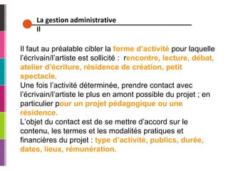 La gestion administrative Il Il faut au préalable cibler la  forme d’activité  pour laquelle l’écrivain/l’artiste est sollicité :  r encontre, lecture, débat, atelier d’écriture, résidence de création, petit spectacle. Une fois l’activité déterminée, prendre contact avec l’écrivain/l’artiste le plus en amont possible du projet ; en particulier p our un projet pédagogique ou une résidence. L’objet du contact est de se mettre d’accord sur le contenu, les termes et les modalités pratiques et financières du projet :  type d’activité, publics, durée, dates, lieux, rémunération. 