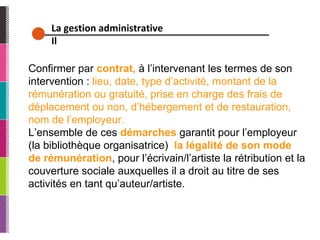 La gestion administrative Il Confirmer par  contrat,  à l’intervenant les termes de son intervention :  lieu, date, type d’activité, montant de la rémunération ou gratuité, prise en charge des frais de déplacement ou non, d’hébergement et de restauration, nom de l’employeur. L’ensemble de ces  démarches  garantit pour l’employeur (la bibliothèque organisatrice)  la légalité de son mode de rémunération , pour l’écrivain/l’artiste la rétribution et la couverture sociale auxquelles il a droit au titre de ses activités en tant qu’auteur/artiste. 