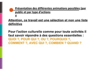 Présentation des différentes animations possibles (par public et par type d'actions Il Attention, ce travail est une sélection et non une liste définitive Pour l'action culturelle comme pour toute activités il faut savoir répondre à des questions essentielles : QUOI ?, POUR QUI ?, OU ?, POURQUOI ?, COMMENT ?, AVEC QUI ?, COMBIEN ? QUAND ? 