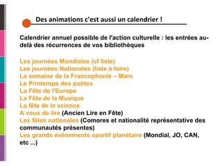 Des animations c'est aussi un calendrier ! Calendrier annuel possible de l'action culturelle : les entrées au-delà des récurrences de vos bibliothèques Les journées Mondiales (cf liste) Les journées Nationales (liste à faire)  La semaine de la Francophonie – Mars Le Printemps des poètes La Fête de l'Europe  La Fête de la Musique  La fête de la science A vous de lire  (Ancien Lire en Fête)  Les fêtes nationales  (Comores et nationalité représentative des communautés présentes)  Les grands événements sportif planétaire  (Mondial, JO, CAN, etc ...) 