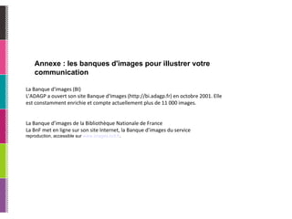 Annexe : les banques d'images pour illustrer votre communication La Banque d'images (BI) L'ADAGP a ouvert son site Banque d'Images (http://bi.adagp.fr) en octobre 2001. Elle est constamment enrichie et compte actuellement plus de 11 000 images. La Banque d’images de la Bibliothèque Nationale de France La BnF met en ligne sur son site Internet, la Banque d’images du service reproduction, accessible sur  www.images. bnf . fr . 