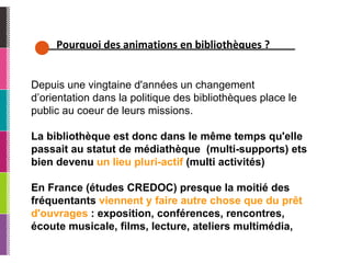 Pourquoi des animations en bibliothèques ? Depuis une vingtaine d'années un changement d’orientation dans la politique des bibliothèques place le public au coeur de leurs missions. La bibliothèque est donc dans le même temps qu'elle passait au statut de médiathèque  (multi-supports) ets bien devenu  un lieu pluri-actif  (multi activités) En France (études CREDOC) presque la moitié des fréquentants  viennent y faire autre chose que du prêt d'ouvrages  : exposition, conférences, rencontres, écoute musicale, films, lecture, ateliers multimédia,  