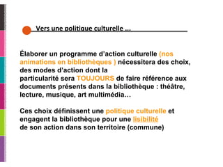 Vers une politique culturelle ... Élaborer un programme d’action culturelle  (nos animations en bibliothèques )  nécessitera des choix, des modes d’action dont la particularité sera  TOUJOURS  de faire référence aux documents présents dans la bibliothèque : théâtre, lecture, musique, art multimédia… Ces choix définissent une  politique culturelle  et engagent la bibliothèque pour une  lisibilité de son action dans son territoire (commune) 