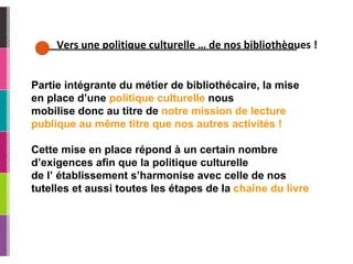 Vers une politique culturelle … de nos bibliothèques ! Partie intégrante du métier de bibliothécaire, la mise en place d’une  politique culturelle  nous mobilise donc au titre de  notre mission de lecture publique au même titre que nos autres activités ! Cette mise en place répond à un certain nombre d’exigences afin que la politique culturelle de l’ établissement s’harmonise avec celle de nos tutelles et aussi toutes les étapes de la  chaîne du livre  