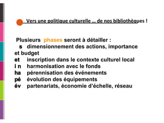Vers une politique culturelle … de nos bibliothèques ! Plusieurs  phases  seront à détailler : 􀂃􀀃  dimensionnement des actions, importance et budget 􀂃􀀃  inscription dans le contexte culturel local 􀂃􀀃  harmonisation avec le fonds 􀂃􀀃  pérennisation des événements 􀂃􀀃  évolution des équipements 􀂃􀀃  partenariats, économie d’échelle, réseau 