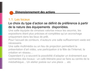 Dimensionnement des actions 1.1. Les locaux Le choix du type d’action se définit de préférence à partir de la nature des équipements  disponibles.  Une salle équipée de cimaises valorise mieux les oeuvres, les expositions étant plus précises et complètes qu’un accrochage uniquement dans les lieux de prêt.  Pour l’accueil de conteurs, d’auteurs une salle suffisamment vaste est nécessaire.  Une salle multimédia ou un lieu de projection permettent la présentation d’art vidéo, une participation à la fête de l’Internet, la création en réseau… Cependant il y a souvent la possibilité d’adapter un événement aux contraintes des locaux : un café littéraire peut se faire au centre de la médiathèque... Un atelier poésie sur une place … etc  