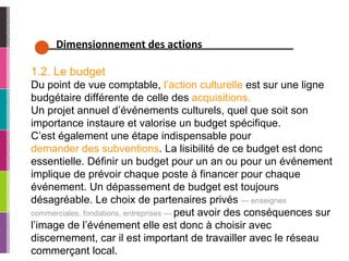 Dimensionnement des actions 1.2. Le budget Du point de vue comptable,  l’action culturelle  est sur une ligne budgétaire différente de celle des  acquisitions.   Un projet annuel d’événements culturels, quel que soit son importance instaure et valorise un budget spécifique.  C’est également une étape indispensable pour demander des subventions . La lisibilité de ce budget est donc essentielle. Définir un budget pour un an ou pour un événement implique de prévoir chaque poste à financer pour chaque événement. Un dépassement de budget est toujours désagréable. Le choix de partenaires privés  — enseignes commerciales, fondations, entreprises —  peut avoir des conséquences sur l’image de l’événement elle est donc à choisir avec discernement, car il est important de travailler avec le réseau commerçant local. 