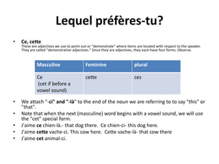 Lequel préfères-tu?
•   Ce, cette
    These are adjectives we use to point out or "demonstrate" where items are located with respect to the speaker.
    They are called "demonstrative adjectives." Since they are adjectives, they each have four forms. Observe.


             Masculine                     Feminine                      plural

             Ce                            cette                         ces
             (cet if before a
             vowel sound)

•   We attach "-ci" and "-là" to the end of the noun we are referring to to say "this" or
    "that".
•   Note that when the next (masculine) word begins with a vowel sound, we will use
    the "cet" special form.
•   J'aime ce chien-là.- that dog there. Ce chien-ci- this dog here.
•   J'aime cette vache-ci. This cow here. Cette vache-là- that cow there
•   J'aime cet animal-ci.
 