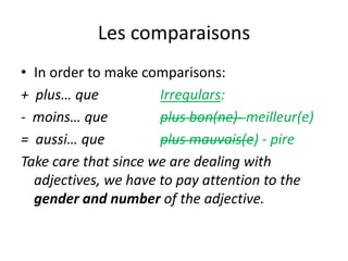 Les comparaisons
• In order to make comparisons:
+ plus… que           Irregulars:
- moins… que          plus bon(ne)- meilleur(e)
= aussi… que          plus mauvais(e) - pire
Take care that since we are dealing with
  adjectives, we have to pay attention to the
  gender and number of the adjective.
 