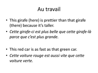 Au travail
• This girafe (here) is prettier than that girafe
  (there) because it’s taller.
• Cette girafe-ci est plus belle que cette girafe-là
  parce que c’est plus grande.

• This red car is as fast as that green car.
• Cette voiture rouge est aussi vite que cette
  voiture verte.
 