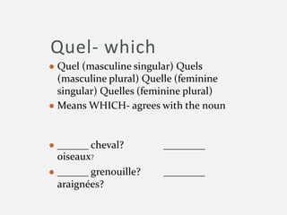 Quel- which
● Quel (masculine singular) Quels
(masculine plural) Quelle (feminine
singular) Quelles (feminine plural)
● Means WHICH- agrees with the noun
● ______ cheval? ________
oiseaux?
● ______ grenouille? ________
araignées?
 