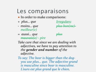 Les comparaisons
● In order to make comparisons:
+ plus… que Irregulars:
- moins… que plus bon(ne)-
meilleur(e)
= aussi… que plus
mauvais(e) - pire
Take care that since we are dealing with
adjectives, we have to pay attention to
the gender and number of the
adjective.
To say: The bear is bigger than the dog-
you use plus… que. The adjective grand
is masculine since bear is masculine.
L’ours est plus grand que le chien.
 