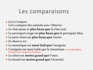 Les comparaisons
● Let's Compare
Let's compare the animals now. Observe.
● Le chat jaune et plus beau que le chat noir.
● Le perroquet rouge est plus beau que le perroquet bleu.
● Le petit chien est plus beau que l'autre.
● Et observe ici :
● Le moustique est aussi laid que l'araignée.
● L’araignée est aussi laide que le moustique. (note that laide is
feminine since l’araignée is feminine)
● Le chien est moins grand que l'ours.
● Le lézard est moins grand que l'écureiul.
 