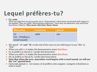 Lequel préfères-tu?
● Ce, cette
These are adjectives we use to point out or "demonstrate" where items are located with respect to
the speaker. They are called "demonstrative adjectives." Since they are adjectives, they each have
four forms. Observe. They mean: this/that/ these/ those
● We attach "-ci" and "-là" to the end of the noun we are referring to to say "this" or
"that".
● When you add ci, it makes the demonstrative mean this/these.
● Ex: Je préfère ce cheval-ci. I prefer this horse here.
● When you add là, it makes the demonstrative mean that/those.
● EX: Je préfère ce cheval-là. I prefer that horse there.
● Note that when the next, masculine word begins with a vowel sound, we will use
the "cet" special form.
● J'aime cet animal-ci. (cet oiseau-ci) Je préfère cette araignée. (araignée is feminine so
cette is used)
Masculine Feminine plural
Ce
Cet - if before a
vowel sound)
cette ces
 