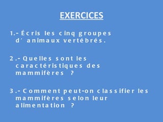 EXERCICES 1.- Écris les cinq groupes d’animaux vertébrés. 2.- Quelles sont les caractéristiques des mammifères ? 3.- Comment peut-on classifier les mammifères selon leur alimentation ?