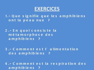 EXERCICES 1.- Que signifie que les amphibiens ont la peau nue ? 2.- En quoi consiste la métamorphose des amphibiens ? 3.- Comment est l’alimentation des amphibiens ? 4.- Comment est la respiration des amphibiens ? 