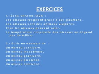 EXERCICES 1.- Écris VRAI ou FAUX : Les oiseaux respirent grâce à des poumons. Les oiseaux sont des animaux vivipares. Tous les oiseaux peuvent voler. La température corporelle des oiseaux ne dépend pas du milieu. 2.- Écris un exemple de : Un oiseau carnivore. Un oiseau insectivore. Un oiseau granivore. Un oiseau piscivore. Un oiseau omnivore. 