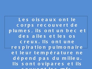 Les oiseaux ont le corps recouvert de plumes, ils ont un bec et des ailes et les os creux. Ils ont une respiration pulmonaire et leur température ne dépend pas du milieu. Ils sont ovipares et ils couvent les œufs. 