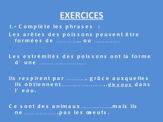 EXERCICES 1.- Complète les phrases : Les arêtes des poissons peuvent être formées de …………….. ou ……………… Les extrémités des poissons ont la forme d’une …………………………… Ils respirent par……………. grâce auxquelles ils obtiennent………………………….. dissous  dans l’eau. Ce sont des animaux………………….mais ils ne…………………….pas les œoeufs. 