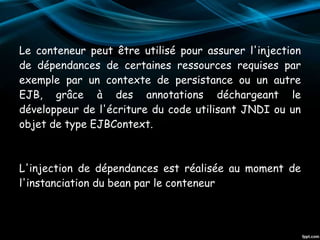 Le conteneur peut être utilisé pour assurer l'injection
de dépendances de certaines ressources requises par
exemple par un contexte de persistance ou un autre
EJB, grâce à des annotations déchargeant le
développeur de l'écriture du code utilisant JNDI ou un
objet de type EJBContext.
L'injection de dépendances est réalisée au moment de
l'instanciation du bean par le conteneur
 