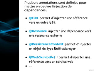 Plusieurs annotations sont définies pour
mettre en oeuvre l'injection de
dépendances :
● @EJB :permet d'injecter une référence
vers un autre EJB.
● @Resource :injecter une dépendance vers
une ressource externe
● @PersistenceContext: permet d’ injecter
un objet de type EntityManager
● @WebServiceRef : permet d’injecter une
référence vers un service web
● ….
•@Resource
 