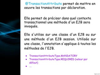 @TransactionAttribute permet de mettre en
oeuvre les transactions par déclaration.
Elle permet de préciser dans quel contexte
transactionnel une méthode d'un EJB sera
invoquée.
Elle s'utilise sur une classe d'un EJB ou sur
une méthode d'un EJB session. Utilisée sur
une classe, l'annotation s'applique à toutes les
méthodes de l'EJB.
● TransactionAttributeType.MANDATORY
● TransactionAttributeType.REQUIRED (valeur par
défaut)
● ….
•@Resource
 