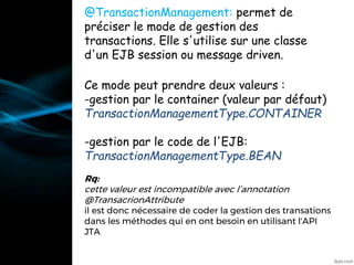 @TransactionManagement: permet de
préciser le mode de gestion des
transactions. Elle s'utilise sur une classe
d'un EJB session ou message driven.
Ce mode peut prendre deux valeurs :
-gestion par le container (valeur par défaut)
TransactionManagementType.CONTAINER
-gestion par le code de l'EJB:
TransactionManagementType.BEAN
Rq:
cette valeur est incompatible avec l’annotation
@TransacrionAttribute
il est donc nécessaire de coder la gestion des transations
dans les méthodes qui en ont besoin en utilisant l'API
JTA
•@Resource
 