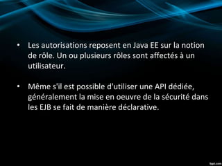 • Les autorisations reposent en Java EE sur la notion
de rôle. Un ou plusieurs rôles sont affectés à un
utilisateur.
• Même s'il est possible d'utiliser une API dédiée,
généralement la mise en oeuvre de la sécurité dans
les EJB se fait de manière déclarative.
 