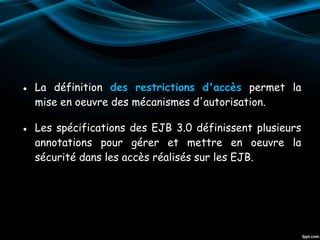● La définition des restrictions d'accès permet la
mise en oeuvre des mécanismes d'autorisation.
● Les spécifications des EJB 3.0 définissent plusieurs
annotations pour gérer et mettre en oeuvre la
sécurité dans les accès réalisés sur les EJB.
 