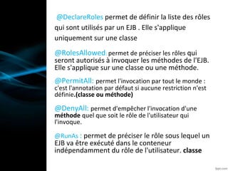 @DeclareRoles permet de définir la liste des rôles
qui sont utilisés par un EJB . Elle s'applique
uniquement sur une classe
@RolesAllowed: permet de préciser les rôles qui
seront autorisés à invoquer les méthodes de l'EJB.
Elle s'applique sur une classe ou une méthode.
@PermitAll: permet l'invocation par tout le monde :
c'est l'annotation par défaut si aucune restriction n'est
définie.(classe ou méthode)
@DenyAll: permet d'empêcher l'invocation d'une
méthode quel que soit le rôle de l'utilisateur qui
l'invoque.
@RunAs : permet de préciser le rôle sous lequel un
EJB va être exécuté dans le conteneur
indépendamment du rôle de l'utilisateur. classe
 