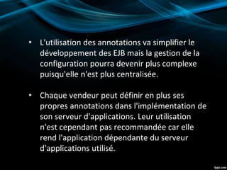 • L'utilisation des annotations va simplifier le
développement des EJB mais la gestion de la
configuration pourra devenir plus complexe
puisqu'elle n'est plus centralisée.
• Chaque vendeur peut définir en plus ses
propres annotations dans l'implémentation de
son serveur d'applications. Leur utilisation
n'est cependant pas recommandée car elle
rend l'application dépendante du serveur
d'applications utilisé.
 