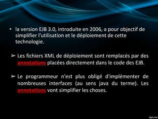 • la version EJB 3.0, introduite en 2006, a pour objectif de
simplifier l'utilisation et le déploiement de cette
technologie.
➢ Les fichiers XML de déploiement sont remplacés par des
annotations placées directement dans le code des EJB.
➢ Le programmeur n'est plus obligé d'implémenter de
nombreuses interfaces (au sens java du terme). Les
annotations vont simplifier les choses.
 