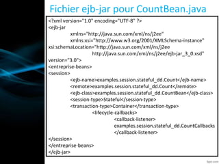 Fichier ejb-jar pour CountBean.java
<?xml version="1.0" encoding="UTF-8" ?>
<ejb-jar
xmlns="http://java.sun.com/xml/ns/j2ee"
xmlns:xsi="http://www.w3.org/2001/XMLSchema-instance"
xsi:schemaLocation="http://java.sun.com/xml/ns/j2ee
http://java.sun.com/xml/ns/j2ee/ejb-jar_3_0.xsd"
version="3.0">
<entreprise-beans>
<session>
<ejb-name>examples.session.stateful_dd.Count</ejb-name>
<remote>examples.session.stateful_dd.Count</remote>
<ejb-class>examples.session.stateful_dd.CountBean</ejb-class>
<session-type>Stateful</session-type>
<transaction-type>Container</transaction-type>
<lifecycle-callbacks>
<callback-listener>
examples.session.stateful_dd.CountCallbacks
</callback-listener>
</session>
</entreprise-beans>
</ejb-jar>
 