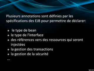 Plusieurs annotations sont définies par les
spécifications des EJB pour permettre de déclarer:
❖ le type de bean
❖ le type de l'interface
❖ des références vers des ressources qui seront
injectées
❖ la gestion des transactions
❖ la gestion de la sécurité
...
 