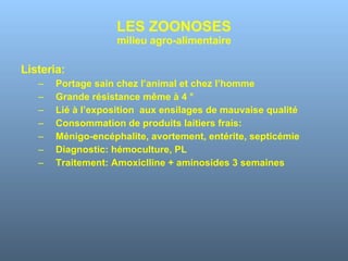 LES ZOONOSES milieu agro-alimentaire Listeria: Portage sain chez l’animal et chez l’homme Grande résistance même à 4 ° Lié à l’exposition  aux ensilages de mauvaise qualité Consommation de produits laitiers frais:  Ménigo-encéphalite, avortement, entérite, septicémie Diagnostic: hémoculture, PL Traitement: Amoxiclline + aminosides 3 semaines 