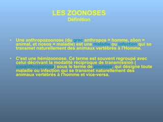 LES ZOONOSES Définition Une anthropozoonose (du  grec  anthropos = homme, zôon = animal, et nosos = maladie) est une  maladie  ou  infection  qui se transmet naturellement des animaux vertébrés à l'Homme.  C'est une hémizoonose. Ce terme est souvent regroupé avec celui décrivant la modalité réciproque de transmission ( zooanthroponose ) sous le terme de  zoonose , qui désigne toute maladie ou infection qui se transmet naturellement des animaux vertébrés à l'homme et vice-versa.  