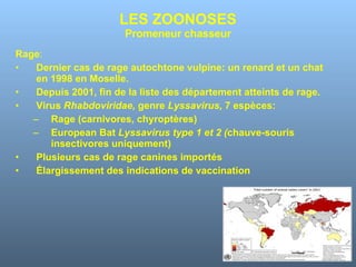 LES ZOONOSES Promeneur chasseur Rage : Dernier cas de rage autochtone vulpine: un renard et un chat en 1998 en Moselle. Depuis 2001, fin de la liste des département atteints de rage. Virus  Rhabdoviridae,  genre  Lyssavirus,  7 espèces: Rage (carnivores, chyroptères) European Bat  Lyssavirus type 1 et 2 ( chauve-souris insectivores uniquement)  Plusieurs cas de rage canines importés Élargissement des indications de vaccination 