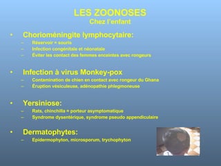 LES ZOONOSES Chez l’enfant Chorioméningite lymphocytaire: Réservoir = souris Infection congénitale et néonatale Éviter les contact des femmes enceintes avec rongeurs Infection à virus Monkey-pox Contamination de chien en contact avec rongeur du Ghana Éruption vésiculeuse, adénopathie phlegmoneuse Yersiniose: Rats, chinchilla = porteur asymptomatique Syndrome dysentérique, syndrome pseudo appendiculaire Dermatophytes: Epidermophyton, microsporum, trychophyton 
