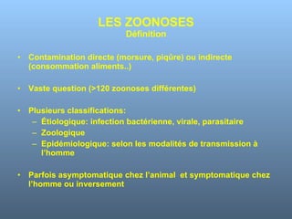 LES ZOONOSES Définition Contamination directe (morsure, piqûre) ou indirecte (consommation aliments..) Vaste question (>120 zoonoses différentes) Plusieurs classifications: Étiologique: infection bactérienne, virale, parasitaire Zoologique Epidémiologique: selon les modalités de transmission à l’homme Parfois asymptomatique chez l’animal  et symptomatique chez l’homme ou inversement 