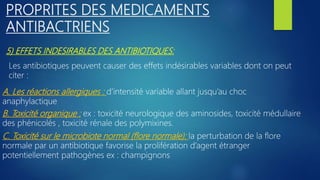 5) EFFETS INDESIRABLES DES ANTIBIOTIQUES:
PROPRITES DES MEDICAMENTS
ANTIBACTRIENS
Les antibiotiques peuvent causer des effets indésirables variables dont on peut
citer :
A. Les réactions allergiques : d’intensité variable allant jusqu’au choc
anaphylactique
C. Toxicité sur le microbiote normal (flore normale): la perturbation de la flore
normale par un antibiotique favorise la prolifération d’agent étranger
potentiellement pathogènes ex : champignons
B. Toxicité organique : ex : toxicité neurologique des aminosides, toxicité médullaire
des phénicolés , toxicité rénale des polymixines.
 