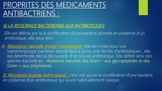 6) LA RESISTANCE BACTERIENNE AUX ANTIBIOTIQUES:
PROPRITES DES MEDICAMENTS
ANTIBACTRIENS :
Elle est définie par la la prolifération d’une bactérie donnée en présence d’un
antibiotique, elle peut etre :
A. Résistance naturelle (innée/ interinsèque) :elle est innée pour une
bactérie/groupe bactérien donné face a un ou une famille d’antibiotiques , elle
est déterminée dés la découverte d’un nouvel antibiotique. Elle définit ainsi son
spectre d’activité ex : résistance naturelle des Gram – aux glycopeptides et des
Gram + aux polymixines
B. Résistance acquise (extrinsèque) : c’est une survie et prolifération d’une bactérie
en présence d’un antibiotique qui lui est habituellement toxique.
 
