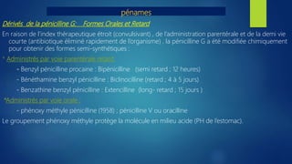 pénames
Dérivés de la pénicilline G: Formes Orales et Retard
En raison de l’index thérapeutique étroit (convulsivant) , de l’administration parentérale et de la demi vie
courte (antibiotique éliminé rapidement de l’organisme) , la pénicilline G a été modifiée chimiquement
pour obtenir des formes semi-synthétiques :
* Administrés par voie parentérale retard:
- Benzyl pénicilline procaine : Bipénicilline (semi retard ; 12 heures)
- Bénéthamine benzyl pénicilline : Biclinocilline (retard ; 4 à 5 jours)
- Benzathine benzyl pénicilline : Extencilline (long- retard ; 15 jours )
*Administrés par voie orale :
- phénoxy méthyle pénicilline (1958) ; pénicilline V ou oracilline
Le groupement phénoxy méthyle protège la molécule en milieu acide (PH de l’estomac).
 